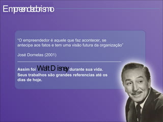 “ O empreendedor é aquele que faz acontecer, se  antecipa aos fatos e tem uma visão futura da organização”  José Dornelas (2001) ______________________________________________ Assim foi  Walt Disney  durante sua vida. Seus trabalhos são grandes referencias até os  dias de hoje. Empreendedorismo 
