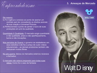 Walt Disney Empreendedorismo Ele mesmo: b) Foi ingênuo e ansioso ao ponto de assinar um contrato sem ler concedendo os direitos autorais de sua criação a Universal Pictures. a) Perfeccionista  a ponto de perder o lucro de suas produções em prol da qualidade. Quantidade X Qualidade:   O mercado exigia quantidade e não qualidade, prazo e não aperfeiçoamento, lucros e não inovações. Nos períodos de Guerra:  o governo se estabeleceu em seus estúdios e ele fez a preço de custo vídeos educacionais – as demais produtoras também não efetuavam muitos filmes  No pós guerra:  deixou os mercados externos receosos e fechados:  O mercado não estava preparado para todas suas idéias:  Como foi o caso de fantasia 3. Ameaças de Mercado VOLTAR 