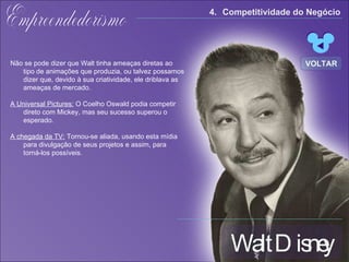 Walt Disney Empreendedorismo Não se pode dizer que Walt tinha ameaças diretas ao tipo de animações que produzia, ou talvez possamos dizer que, devido à sua criatividade, ele driblava as ameaças de mercado.  A Universal Pictures:  O Coelho Oswald podia competir direto com Mickey, mas seu sucesso superou o esperado. A chegada da TV:  Tornou-se aliada,  usando esta mídia para divulgação de seus projetos e assim, para torná-los possíveis. 4. Competitividade do Negócio  VOLTAR 