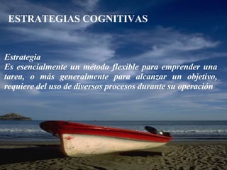ESTRATEGIAS COGNITIVAS Estrategia Es esencialmente un método flexible para emprender una tarea, o más generalmente para alcanzar un objetivo, requiere del uso de diversos procesos durante su operación 