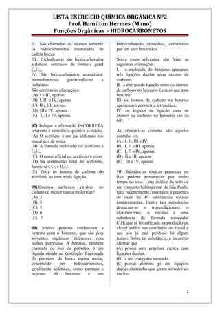 LISTA EXERCÍCIO QUÍMICA ORGÂNICA Nº2
Prof. Hamilton Hermes (Mano)
Funções Orgânicas - HIDROCARBONETOS
II. São chamados de alcenos somente
os hidrocarbonetos insaturados de
cadeia linear.
III. Cicloalcanos são hidrocarbonetos
alifáticos saturados de fórmula geral
CnH2n.
IV. São hidrocarbonetos aromáticos:
bromobenzeno, p-nitrotolueno e
naftaleno.
São corretas as afirmações:
(A) I e III, apenas.
(B) I, III e IV, apenas.
(C) II e III, apenas.
(D) III e IV, apenas.
(E) I, II e IV, apenas.
07) Indique a afirmação INCORRETA
referente à substância química acetileno.
(A) O acetileno é um gás utilizado nos
maçaricos de solda.
(B) A fórmula molecular do acetileno é
C2H4.
(C) O nome oficial do acetileno é etino.
(D) Na combustão total do acetileno,
foram-se CO2 e H2O.
(E) Entre os átomos de carbono do
acetileno há uma tripla ligação.
08) Quantos carbonos existem no
ciclano de menor massa molecular?
(A) 3
(B) 4
(C) 5
(D) 6
(E) 7
09) Muitas pessoas confundem a
benzina com o benzeno, que são dois
solventes orgânicos diferentes com
nomes parecidos. A benzina, também
chamada de éter de petróleo, é um
líquido obtido na destilação fracionada
do petróleo, de baixa massa molar,
constituído por hidrocarbonetos,
geralmente alifáticos, como pentano e
heptano. O benzeno é um
hidrocarboneto aromático, constituído
por um anel benzênico.
Sobre esses solventes, são feitas as
seguintes afirmações:
I. a molécula do benzeno apresenta
três ligações duplas entre átomos de
carbono;
II. a energia de ligação entre os átomos
de carbono no benzeno é maior que a da
benzina;
III. os átomos de carbono na benzina
apresentam geometria tetraédrica;
IV. os ângulos de ligação entre os
átomos de carbono no benzeno são de
60o
.
As afirmativas corretas são aquelas
contidas em
(A) I, II, III e IV.
(B) I, II e III, apenas.
(C) I, II e IV, apenas.
(D) II e III, apenas.
(E) III e IV, apenas.
10) Substâncias tóxicas presentes no
lixo podem permanecer por muito
tempo no solo. Uma análise do solo de
um conjunto habitacional de São Paulo,
feita recentemente, constatou a presença
de mais de 40 substâncias tóxicas
contaminantes. Dentre tais substâncias
destacam-se o trimetilbenzeno, o
clorobenzeno, o decano e uma
substância de fórmula molecular
C6H6 que já foi utilizada na produção de
álcool anidro nas destilarias de álcool e
seu uso já está proibido há algum
tempo. Sobre tal substância, é incorreto
afirmar que
(A) possui uma estrutura cíclica com
ligações duplas.
(B) é um composto saturado.
(C) possui elétrons pi em ligações
duplas alternadas que giram ao redor do
núcleo.
2
 