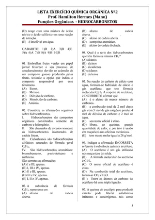 LISTA EXERCÍCIO QUÍMICA ORGÂNICA Nº2
Prof. Hamilton Hermes (Mano)
Funções Orgânicas - HIDROCARBONETOS
(D) reage com uma mistura de ácido
nítrico e ácido sulfúrico em uma reação
de nitração.
(E) é insolúvel em água.
GABARITO: 1)D 2)A 3)B 4)E
5)A 6)A 7)B 8)A 9)B 10)B
01. Embrulhar frutas verdes em papel
jornal favorece o seu processo de
amadurecimento devido ao acúmulo de
um composto gasoso produzido pelas
frutas. Assinale a opção que indica o
composto responsável por esse
fenômeno.
(A) Eteno.
(B) Metano.
(C) Dióxido de carbono.
(D) Monóxido de carbono.
(E) Amônia.
02. Considere as afirmações seguintes
sobre hidrocarbonetos.
I. Hidrocarbonetos são compostos
orgânicos constituídos somente de
carbono e hidrogênio.
II. São chamados de alcenos somente
os hidrocarbonetos insaturados de
cadeia linear.
III. Cicloalcanos são hidrocarbonetos
alifáticos saturados de fórmula geral
CnH2n.
IV. São hidrocarbonetos aromáticos:
bromobenzeno, p-nitrotolueno e
naftaleno.
São corretas as afirmações:
(A) I e III, apenas.
(B) I, III e IV, apenas.
(C) II e III, apenas.
(D) III e IV, apenas.
(E) I, II e IV, apenas.
03. A substância de fórmula
C8H16 representa um
(A) alcano de cadeia
aberta.
(B) alceno de cadeia
aberta. .
(C) alcino de cadeia aberta.
(D) composto aromático.
(E) alcino de cadeia fechada.
04. Qual é a série dos hidrocarbonetos
que têm fórmula mínima CH2?
(A) alcanos
(B) alcinos
(C) alcadienos
(D) ciclanos
(E) ciclenos
05. Na reação de carbeto de cálcio com
água, formam-se hidróxido de cálcio e
gás acetileno, que tem fórmula
molecular C2H2. A respeito do acetileno,
é INCORRETO afirmar que
(A) é o alcino de menor número de
carbonos.
(B) a combustão total de 2 mol desse
gás com 5 mol de gás oxigênio produz 4
mol de dióxido de carbono e 2 mol de
água.
(C) seu nome oficial é etino.
(D) libera, ao queimar, grande
quantidade de calor, e por isso é usado
em maçaricos nas oficinas mecânicas.
(E) tem massa molar igual a 28 g/mol.
06. Indique a afirmação INCORRETA
referente à substância química acetileno.
(A) O acetileno é um gás utilizado
nos maçaricos de solda.
(B) A fórmula molecular do acetileno
é C2H4.
(C) O nome oficial do acetileno é
etino.
(D) Na combustão total do acetileno,
foram-se CO2 e H2O.
(E ) Entre os átomos de carbono do
acetileno há uma tripla ligação.
07. A queima do eucalipto para produzir
carvão pode liberar substâncias
irritantes e cancerígenas, tais como
3
 