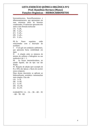 LISTA EXERCÍCIO QUÍMICA ORGÂNICA Nº2
Prof. Hamilton Hermes (Mano)
Funções Orgânicas - HIDROCARBONETOS
benzoantracenos, benzofluorantenos e
dibenzoantracenos, que apresentam em
suas estruturas anéis de benzeno
condensados. O antraceno apresenta três
anéis e tem fórmula molecular
(A) C18H8.
(B) C14H10.
(C) C18H12.
(D) C18H12.
(E) C18H14.
08. As frases seguintes estão
relacionadas com a descrição do
acetileno.
I. É um gás em condições ambientais,
que apresenta baixa solubilidade em
água.
II. A relação entre os números de
átomos de carbono e hidrogênio na sua
molécula é de 1 : 1.
III. As forças intermoleculares, no
estado líquido, são do tipo van der
Waals.
IV. Reações de adição (por exemplo de
H2 e HX) são típicas e fáceis de ocorrer
nesse composto.
Duas dessas descrições se aplicam ao
hidrocarboneto aromático mononuclear
mais simples. Elas são
(A) I e II.
(B) I e III.
(C) I e IV.
(D) II e III.
(E) II e IV.
GABARITO: 1A – 2A – 3B – 4D – 5E
– 6B – 7B – 8D.
4
 