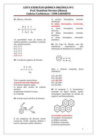LISTA EXERCÍCIO QUÍMICA ORGÂNICA Nº1
Prof. Hamilton Hermes (Mano)
Cadeias Carbônicas - COM GABARITO
1
01. Observe a fórmula:
As quantidades totais de átomos de
carbono primário, secundário e terciário
são, respectivamente:
a) 5, 2 e 2.
b) 3, 2 e 2.
c) 3, 3 e 2.
d) 2, 3 e 4.
e) 5, 1 e 3.
02. A molécula orgânica de fórmula:
Tem a seguinte característica:
a) possui uma única ligação pi.
b) só possui ligações sigma.
c) possui dois átomos de carbono
terciário.
d) apresenta isomeria cis-trans.
e) é saturada.
03. O ácido acetil salicílico de fórmula:
É um analgésico de diversos nomes
comerciais (AAS, Aspirina, Buferin e
outros), apresenta cadeia carbônica:
a) acíclica, heterogênea, saturada,
ramificada
b) mista, heterogênea, insaturada,
aromática
c) mista, homogênea, saturada,
alicíclica
d) aberta, heterogênea, saturada,
aromática
e) mista, homogênea, insaturada,
aromática.
04. Na Copa do Mundo, uma das
substâncias responsáveis pela
eliminação de Maradona foi a efedrina:
Qual a fórmula molecular dessa
substância?
a) C10H12NO
b) C10H20NO
c) C10H15NO
d) C10H10NO
e) C9H10NO.
05. O composto 1, 2- benzopireno,
mostrado na figura adiante, agente
cancerígeno encontrado na fumaça do
cigarro é um hidrocarboneto:
a) aromático polinuclear.
b) aromático mononuclear.
c) alifático saturado.
d) alifático insaturado.
e) alicíclico polinuclear.
 