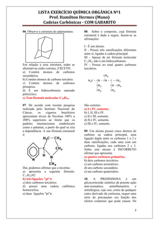 LISTA EXERCÍCIO QUÍMICA ORGÂNICA Nº1
Prof. Hamilton Hermes (Mano)
Cadeias Carbônicas - COM GABARITO
2
06. Observe a estrutura do adamantano.
Em relação a essa estrutura, todas as
alternativas estão corretas, EXCETO:
a) Contém átomos de carbonos
secundários.
b) Contém átomos de carbono terciário.
c) Contém átomos de carbonos
primários.
d) É um hidrocarboneto saturado
policíclico.
e) Tem fórmula molecular C10H16.
07. De acordo com recente pesquisa
realizada pelo Instituto Nacional do
Câncer, os cigarros brasileiros
apresentam níveis de Nicotina 100% a
200% superiores ao limite que os
padrões internacionais estabelecem
como o patamar, a partir do qual se cria
a dependência. A sua fórmula estrutural
é:
Daí, podemos afirmar que a nicotina:
a) apresenta a seguinte fórmula:
C11H14N2
b) três ligações "pi"π
c) dois carbonos terciários
d) possui uma cadeia carbônica
homocíclica.
e) duas ligações "pi"π.
08. Sobre o composto, cuja fórmula
estrutural é dada a seguir, fazem-se as
afirmações:
I - É um alceno.
II - Possui três ramificações diferentes
entre si, ligadas à cadeia principal.
III - Apesar de ter fórmula molecular
C11H22 não é um hidrocarboneto.
IV - Possui no total quatro carbonos
terciários.
São corretas:
a) I e IV, somente.
b) I, II, III e IV.
c) II e III, somente.
d) II e IV, somente.
e) III e IV, somente.
09. Um alceno possui cinco átomos de
carbono na cadeia principal, uma
ligação dupla entre os carbonos 1 e 2 e
duas ramificações, cada uma com um
carbono, ligadas nos carbonos 2 e 3.
Sobre este alceno é INCORRETO
afirmar que apresenta.
a) quatro carbonos primários.
b) dois carbonos terciários.
c) um carbono assimétrico.
d) um carbono secundário.
e) um carbono quaternário.
10. A PREDNISONA é um
glicocorticóide sintético de potente ação
anti-reumática, antinflamatória e
antialérgica, cujo uso, como de qualquer
outro derivado da cortisona, requer uma
série de precauções em função dos
efeitos colaterais que pode causar. Os
 
