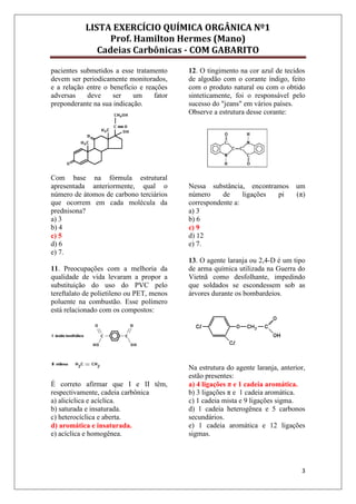 LISTA EXERCÍCIO QUÍMICA ORGÂNICA Nº1
Prof. Hamilton Hermes (Mano)
Cadeias Carbônicas - COM GABARITO
3
pacientes submetidos a esse tratamento
devem ser periodicamente monitorados,
e a relação entre o benefício e reações
adversas deve ser um fator
preponderante na sua indicação.
Com base na fórmula estrutural
apresentada anteriormente, qual o
número de átomos de carbono terciários
que ocorrem em cada molécula da
prednisona?
a) 3
b) 4
c) 5
d) 6
e) 7.
11. Preocupações com a melhoria da
qualidade de vida levaram a propor a
substituição do uso do PVC pelo
tereftalato de polietileno ou PET, menos
poluente na combustão. Esse polímero
está relacionado com os compostos:
É correto afirmar que I e II têm,
respectivamente, cadeia carbônica
a) alicíclica e acíclica.
b) saturada e insaturada.
c) heterocíclica e aberta.
d) aromática e insaturada.
e) acíclica e homogênea.
12. O tingimento na cor azul de tecidos
de algodão com o corante índigo, feito
com o produto natural ou com o obtido
sinteticamente, foi o responsável pelo
sucesso do "jeans" em vários países.
Observe a estrutura desse corante:
Nessa substância, encontramos um
número de ligações pi (π)
correspondente a:
a) 3
b) 6
c) 9
d) 12
e) 7.
13. O agente laranja ou 2,4-D é um tipo
de arma química utilizada na Guerra do
Vietnã como desfolhante, impedindo
que soldados se escondessem sob as
árvores durante os bombardeios.
Na estrutura do agente laranja, anterior,
estão presentes:
a) 4 ligações π e 1 cadeia aromática.
b) 3 ligações π e 1 cadeia aromática.
c) 1 cadeia mista e 9 ligações sigma.
d) 1 cadeia heterogênea e 5 carbonos
secundários.
e) 1 cadeia aromática e 12 ligações
sigmas.
 