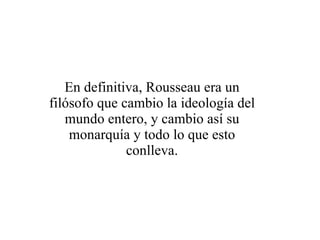 En definitiva, Rousseau era un filósofo que cambio la ideología del mundo entero, y cambio así su monarquía y todo lo que esto conlleva.