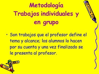 Metodología Trabajos   individuales y en grupo Son trabajos que el profesor define el tema y alcance; los alumnos lo hacen por su cuenta y una vez finalizado se le presenta al profesor.  