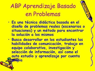 ABP Aprendizaje Basado en Problemas Es una técnica didáctica basada en el diseño de problemas reales (escenarios o situaciones) y un método para encontrar la solución a los mismos Busca desarrollar en los estudiantes las habilidades de comunicación, trabajo en equipo colaborativo, investigación y selección de información, así como el auto estudio y aprendizaje por cuenta propia 