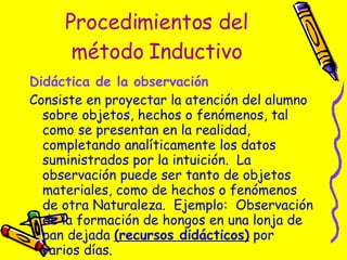 Procedimientos del método Inductivo Didáctica de la observación   Consiste en proyectar la atención del alumno sobre objetos, hechos o fenómenos, tal como se presentan en la realidad, completando analíticamente los datos suministrados por la intuición.  La observación puede ser tanto de objetos materiales, como de hechos o fenómenos de otra Naturaleza.  Ejemplo:  Observación de la formación de hongos en una lonja de pan dejada  (recursos didácticos)  por varios días. 