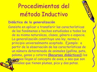 Procedimientos del método Inductivo Didáctica de la generalización   Consiste en aplicar o transferir las características de los fenómenos o hechos estudiados a todos los de su misma naturaleza, clases, género o especie.  La generalización constituye una ley, norma o principio universalmente aceptado.  Ejemplo:  a partir de la observación de las características de un número determinado de animales (gallina, pato, paloma, ganso y cotorra  (Recursos didácticos) ) los alumnos llegan al concepto de aves, o sea que son animales que tienen plumas, pico y dos patas. 