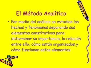 El Método Analítico Por medio del análisis se estudian los hechos y fenómenos separando sus elementos constitutivos para determinar su importancia, la relación entre ello, cómo están organizados y cómo funcionan estos elementos  