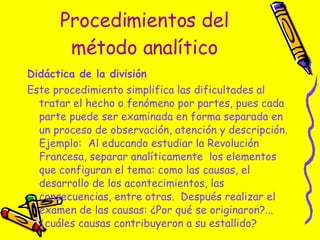 Procedimientos del método analítico Didáctica de la división  Este procedimiento simplifica las dificultades al tratar el hecho o fenómeno por partes, pues cada parte puede ser examinada en forma separada en un proceso de observación, atención y descripción. Ejemplo:  Al educando estudiar la Revolución Francesa, separar analíticamente  los elementos que configuran el tema: como las causas, el desarrollo de los acontecimientos, las consecuencias, entre otras.  Después realizar el examen de las causas: ¿Por qué se originaron?...  ¿cuáles causas contribuyeron a su estallido?  