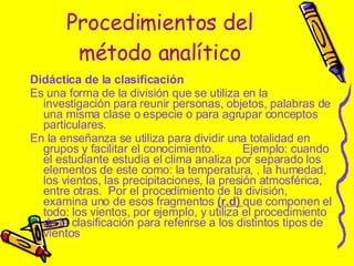 Procedimientos del método analítico Didáctica de la clasificación  Es una forma de la división que se utiliza en la investigación para reunir personas, objetos, palabras de una misma clase o especie o para agrupar conceptos particulares.  En la enseñanza se utiliza para dividir una totalidad en grupos y facilitar el conocimiento.  Ejemplo: cuando el estudiante estudia el clima analiza por separado los elementos de este como: la temperatura, , la humedad, los vientos, las precipitaciones, la presión atmosférica, entre otras.  Por el procedimiento de la división, examina uno de esos fragmentos  (r.d)  que componen el todo: los vientos, por ejemplo, y utiliza el procedimiento de la clasificación para referirse a los distintos tipos de vientos 