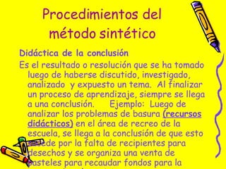 Procedimientos del método sintético Didáctica de la conclusión   Es el resultado o resolución que se ha tomado luego de haberse discutido, investigado, analizado  y expuesto un tema.  Al finalizar un proceso de aprendizaje, siempre se llega a una conclusión.  Ejemplo:  Luego de analizar los problemas de basura  (recursos didácticos)  en el área de recreo de la escuela, se llega a la conclusión de que esto sucede por la falta de recipientes para desechos y se organiza una venta de pasteles para recaudar fondos para la compra de más recipientes. 