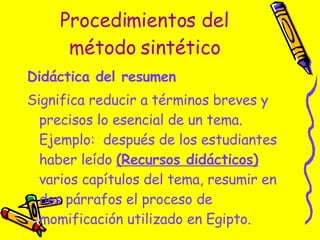 Procedimientos del método sintético Didáctica del resumen   Significa reducir a términos breves y precisos lo esencial de un tema.  Ejemplo:  después de los estudiantes haber leído  (Recursos didácticos)  varios capítulos del tema, resumir en dos párrafos el proceso de momificación utilizado en Egipto. 