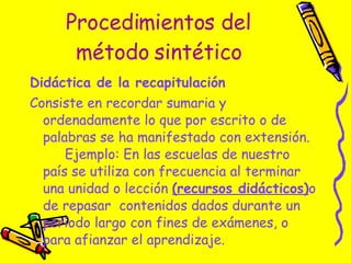 Procedimientos del método sintético Didáctica de la recapitulación  Consiste en recordar sumaria y ordenadamente lo que por escrito o de palabras se ha manifestado con extensión.  Ejemplo: En las escuelas de nuestro país se utiliza con frecuencia al terminar una unidad o lección  (recursos didácticos) o de repasar  contenidos dados durante un período largo con fines de exámenes, o para afianzar el aprendizaje.  