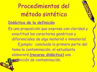 Procedimientos del método sintético Didáctica de la definición   Es una proposición que expresa con claridad y exactitud los caracteres genéricos y diferenciales de algo material o inmaterial.  Ejemplo:  concluida la primera parte del tema la contaminación, el estudiante elaborará  (recurso didáctico)  una definición de contaminación. 
