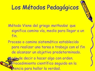 Los Métodos Pedagógicos Método Viene del griego  methodos   que significa camino vía, medio para llegar a un fin. Proceso o camino sistemático establecido para realizar una tarea o trabajo con el fin de alcanzar un objetivo predeterminado. Modo de decir o hacer algo con orden.  Procedimiento científico seguido en la ciencia para hallar la verdad. 