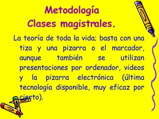 Metodología Clases magistrales . La teoría de toda la vida; basta con una tiza y una pizarra o el marcador, aunque también se utilizan presentaciones por ordenador, videos y la pizarra electrónica (última tecnología disponible, muy eficaz por cierto). 