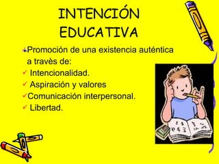 INTENCIÓN EDUCATIVA Promoción de una existencia auténtica a travès de:  Intencionalidad. Aspiración y valores Comunicación interpersonal. Libertad. 