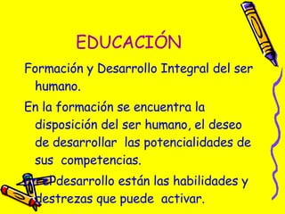 EDUCACIÓN Formación y Desarrollo Integral del ser humano. En la formación se encuentra la disposición del ser humano, el deseo de desarrollar  las potencialidades de sus  competencias. En el desarrollo están las habilidades y destrezas que puede  activar. 