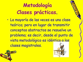 Metodología Clases prácticas . La mayoría de las veces es una clase teórica; pero en lugar de transmitir conceptos abstractos se resuelve un problema; es decir, desde el punto de vista metodológico es idéntica a las clases magistrales.  