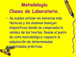 Metodología Clases de Laboratorio. Se suelen utilizar en materias más técnicas y los alumnos manejan dispositivos donde se comprueba la validez de las teorías. Desde el punto de vista metodológico requiere la adquisición de determinadas habilidades prácticas.  