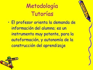 Metodología Tutorías El profesor orienta la demanda de información del alumno; es un instrumento muy potente, para la autoformación, y autonomía de la construcción del aprendizaje 