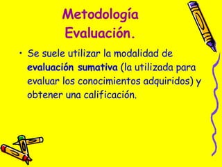 Metodología Evaluación. Se suele utilizar la modalidad de  evaluación sumativa  (la utilizada para evaluar los conocimientos adquiridos) y obtener una calificación.  