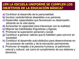 a)   Contribuir a l  desarrollo de la personalidad ;   b)   Inculcar  carácterísticas deseables a su persona;  c)  Desarrollar capacidades que favorezcan  su desempeño  eficiente en la vida diaria ;   d)  Acrecentar la capacidad para  interactuar con la realidad ;  e)  Mejorar las habilidades  linguísticas y lógicas;  f)   Promover la superación personal y social;  g)  Contribuir a  generar valores que lo  habiliten para convivir en  sociedad;  h)  Contribuir al desarrollo auto - didáctico para  d esenvolverse en los procesos de cambio y de la educación permanente;  i)   Promover el respeto a la persona humana, al patrimonio  natural y cultural, así como el cumplimiento de sus deberes y derechos. ¿EN LA ESCUELA UNIFORME SE CUMPLEN LOS OBJETIVOS DE LA EDUCACIÓN BÁSICA? 