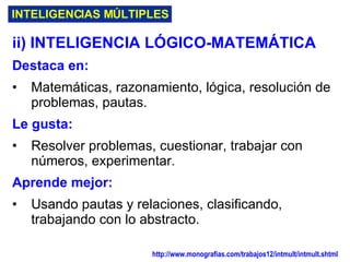 INTELIGENCIAS MÚLTIPLES ii) INTELIGENCIA LÓGICO-MATEMÁTICA Destaca en: Matemáticas, razonamiento, lógica, resolución de problemas, pautas.   Le gusta: Resolver problemas, cuestionar, trabajar con números, experimentar . Aprende mejor: Usando pautas y relaciones, clasificando, trabajando con lo abstracto . http://www.monografias.com/trabajos12/intmult/intmult.shtml   