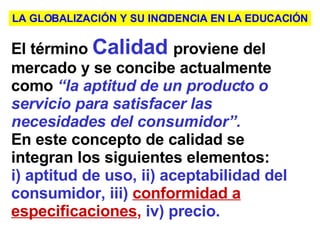 El término   Calidad   proviene del mercado y se concibe actualmente como   “la aptitud de un producto o servicio para satisfacer las necesidades del consumidor”.   En este concepto de calidad se integran los siguientes elementos:   i) aptitud de uso, ii) aceptabilidad del consumidor, iii)  conformidad a especificaciones ,   iv) precio .   LA GLOBALIZACIÓN Y SU INCIDENCIA EN LA EDUCACIÓN 