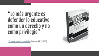 “Lo más urgente es
defender lo educativo
como un derecho y no
como privilegio”
(Educación Expandida. Zemos98, 2009)
 