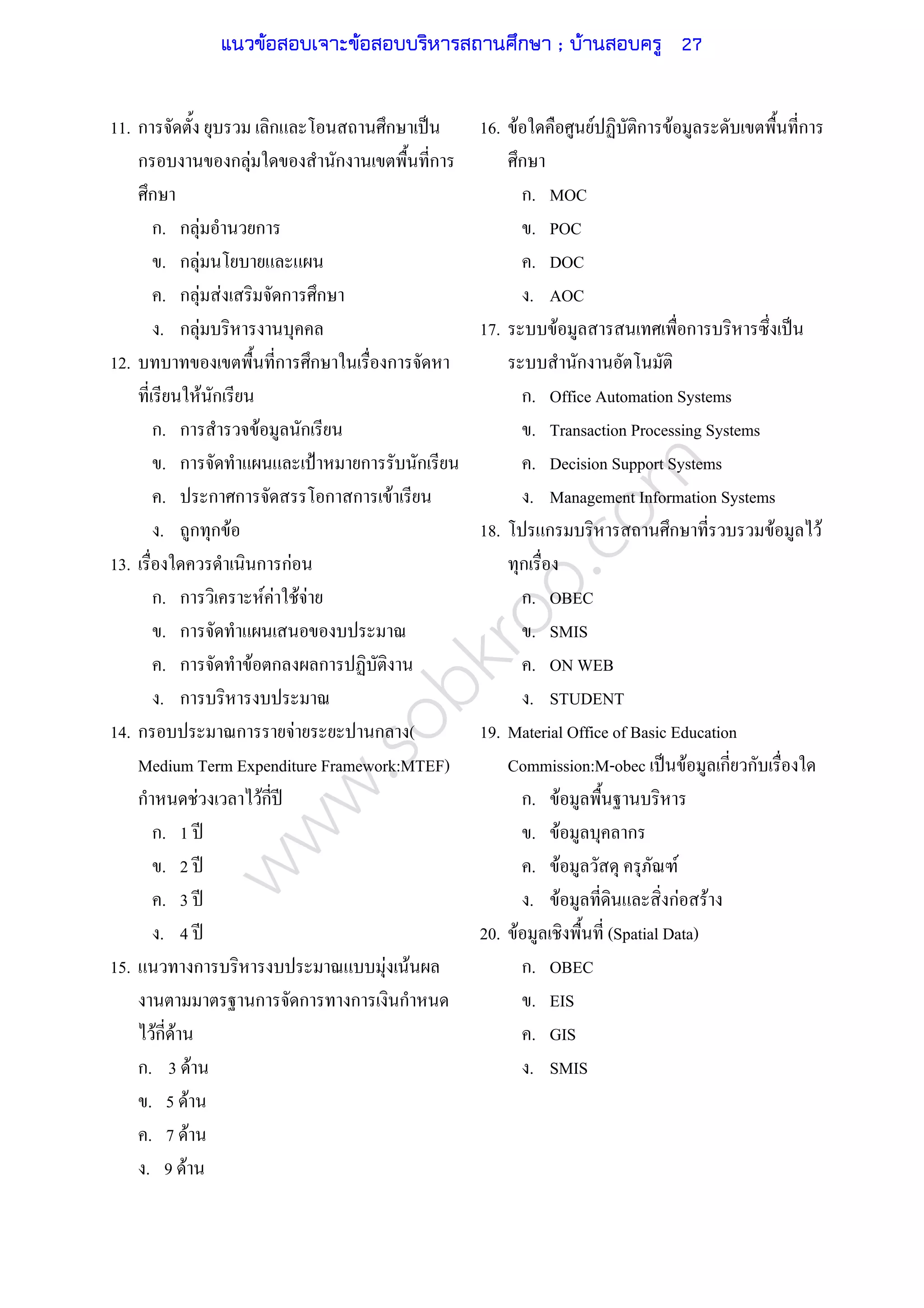 www.sobkroo.com
11. ก ก ก ˈ
ก ก F ก ก
ก
ก. ก F ก
. ก F
. ก F F ก ก
. ก F
12. ก ก ก
F ก
ก. ก F ก
. ก ˂ ก ก
. ก ก ก ก F
. ก ก F
13. ก กF
ก. ก F F F F
. ก
. ก F ก ก
. ก
14. ก ก F ก (
Medium Term Expenditure Framework:MTEF)
ก F Fก ʾ
ก. 1 ʾ
. 2 ʾ
. 3 ʾ
. 4 ʾ
15. ก F F
ก ก ก ก
Fก F
ก. 3 F
. 5 F
. 7 F
. 9 F
16. F F ก F ก
ก
ก. MOC
. POC
. DOC
. AOC
17. F ก ˈ
ก
ก. Office Automation Systems
. Transaction Processing Systems
. Decision Support Systems
. Management Information Systems
18. ก ก F F
ก
ก. OBEC
. SMIS
. ON WEB
. STUDENT
19. Material Office of Basic Education
Commission:M-obec ˈ F ก ก
ก. F
. F ก
. F F
. F กF F
20. F (Spatial Data)
ก. OBEC
. EIS
. GIS
. SMIS
แนวข้อสอบเจาะข้อสอบบริหารสถานศึกษา ; บ้านสอบครู 27
 