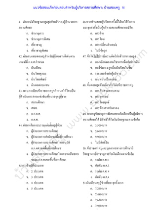 บ้านสอบครูwww.sobkroo.com
41. ตําแหนงวิทยฐานะสูงสุดสําหรับรองผูอํานวยการ
สถานศึกษา
ก. ชํานาญการ
ข. ชํานาญการพิเศษ
ค. เชี่ยวชาญ
ง. เชี่ยวชาญพิเศษ
42. คาตอบแทนของครูสําหรับผูมีผลงานดีเดนตาม
เกณฑที่ ก.ค.ศ.กําหนด
ก. เงินเดือน
ข. เงินวิทยฐานะ
ค. เงินวิทยพัฒน
ง. เงินผลตอบแทน
43. พรบ.ระเบียบขาราชการครูฯกําหนดใหใครเปน
ผูดําเนินการสอบแขงขันเพื่อบรรจุครูผูชวย
ก. สถานศึกษา
ข. สพท.
ค. อ.ก.ค.ศ.
ง. ก.ค.ศ.
44. อํานาจในการบรรจุแตงตั้งครูผูชวย
ก. ผูอํานวยการสถานศึกษา
ข. ผูอํานวยการสํานักเขตพื้นที่การศึกษา
ค. ผูอํานวยการสถานศึกษาโดยอนุมัติ
อ.ก.คศ.เขตพื้นที่การศึกษา
ง. ผูอํานวยการสถานศึกษาโดยความเห็นชอบ
ของอ.ก.ค.ศ.เขตพื้นที่การศึกษา
45.การยายมีกี่ประเภท
ก. 2 ประเภท
ข. 3 ประเภท
ค. 4 ประเภท
ง. 5 ประเภท
46.หากทานสอบผูบริหารครั้งนี้ไดจะไดรับการ
บรรจุแตงตั้งเปนผูบริหารสถานศึกษากรณีใด
ก. การยาย
ข. การโอน
ค. การเปลี่ยนตําแหนง
ง. ไมมีขอถูก
47. ขอใดไมใชกรณีความผิดวินัยขาราชการครูฯ
ก. ลอกเลียนผลงานวิชาการเพื่อสงประเมิน
ข. กดขี่ขมเหง ดูหมิ่นนักเรียนในชั้น
ค. รายงานเท็จตอผูบริหาร
ง. เลนพนันเปนอาจิณ
48. ขั้นตอนสุดทายเกี่ยวกับวินัยขาราชการครู
ก. การสืบสวนสอบสวน
ข. การอุทธรณ
ค. การรองทุกข
ง. การฟองศาลปกครอง
49. หากครูชํานาญการพิเศษสอบคัดเลือกเปนผูบริหาร
สถานศึกษาได มีสิทธิไดรับเงินวิทยฐานะตามขอใด
ก. 3,500 บาท
ข. 5,600 บาท
ค. 9,900 บาท
ง. ไมมีสิทธิ์รับ
50. ขาราชการครูและบุคลากรทางการศึกษามี
วิทยฐานะเชี่ยวชาญควรรับเงินเดือนตามขอใด
ก. ระดับ ค.ศ.3
ข. อันดับ ค.ศ.3
ค. ระดับ ค.ศ. 4
ง. อันดับ ค.ศ.4
51.เงินเดือนครูผูชวยที่บรรจุครั้งแรก
ก. 7,260 บาท
ข. 7,480 บาท
ค. 7,630 บาท
ง. 7,960 บาท
แนวข้อสอบเก็งก่อนสอบสําหรับผู้บริหารสถานศึกษา; บ้านสอบครู 14
 