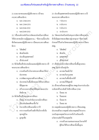 บ้านสอบครูwww.sobkroo.com
21.ระยะเวลาของแผนปฎิบัติราชการ 4 ป ของ
กระทรวงศึกษาธิการ
ก. พ.ศ. 2548-2551
ข. พ.ศ. 2549-2551
ค. พ.ศ.2548-2552
ง. พ.ศ.2549-2552
22. “เปนองคกรหลักในการจัดและสงเสริมการศึกษา
ใหประชาชนมีความรูคูคุณธรรม...” ขอความนี้ตรงกับ
ขอใดตามแผนปฏิบัติราชการ 4 ปของกระทรวงศึกษา
ธิการ
ก. วิสัยทัศน
ข. พันธกิจหลัก
ค. ประเด็นยุทธศาสตร
ง. เปาประสงค
23. ขอใดเปนเปาประสงคตามแผนปฏิบัติราชการ 4 ป
ของกระทรวงศึกษาธิการ
ก. การเสริมสรางโอกาสทางการศึกษาใหแก
ประชาชน
ข. การพัฒนากฎหมายดานการศึกษา
ค. ประชาชนในพื้นที่ชายแดนไดรับการศึกษา
ที่มีคุณภาพ
ง. สรางระบบการศึกษาที่มีคุณภาพและประ
สิทธิภาพ
24. ขอใดเปนเปาหมายทางการศึกษา
ก. รอยละ 50 ของกําลังแรงงานมีการศึกษา
ถึงระดับมัธยมศึกษาขึ้นไป
ข. จํานวนปการศึกษาเฉลี่ย 9.5 ป
ค. คาราวานเสริมสรางเดกใหบริการทั่วถึง
ทุกหมูบาน
ง. ถูกทุกขอ
25. ประเด็นยุทธศาสตรตามแผนปฏิบัติราชการ 4 ป
ของกระทรวงศึกษาธิการ
ก. 7 ประการ
ข. 8 ประการ
ค. 9 ประการ
ง. 10 ประการ
26. “จัดและสงเสริมสนับสนุนการจัดการศึกษาอยาง
ทั่วถึงมีคุณภาพและพัฒนาสูมาตรฐาน” ขอความดัง
กําหนดไวในสวนใดของแผนปฏิบัติราชการ 4 ปของ
สพฐ.
ก. วิสัยทัศน
ข. พันธกิจ
ค. ยุทธศาสตร
ง. เปาประสงค
27. เปาประสงคการจัดการศึกษาขั้นพื้นฐานของ
สพฐ.ไมกลาวถึงกลุมใด
ก. เยาวชนไทยทั่วไป
ข. เยาวชนในกรุงเทพ
ค. เยาวชนในพื้นที่ภาคใต
ง. เยาวชนไรสัญชาติ
28. เปาหมายรอยละของผูเรียน สพฐ.ผานการประเมิน
ระดับชาติในระดับดี ในปการศึกษา 2548
ก. รอยละ 50
ข. รอยละ60
ค. รอยละ70
ง. รอยละ 80
29. กลยุทธตามแผนปฏิบัติราชการ 4 ปของสพฐ.
ประกอบดวย 6 กลยุทธ แตละกลยุทธมีโครงการ
รองรับทุกกลยุทธโครงการหนึงโรงเรียนหนึ่ง
นวัตกรรมจัดไวในกลยุทธใด
ก. การสรางความเสมอภาคและโอกาสให
ผูเรียนไดรับการศึกษาขั้นพื้นฐาน
แนวข้อสอบเก็งก่อนสอบสําหรับผู้บริหารสถานศึกษา; บ้านสอบครู 22
 