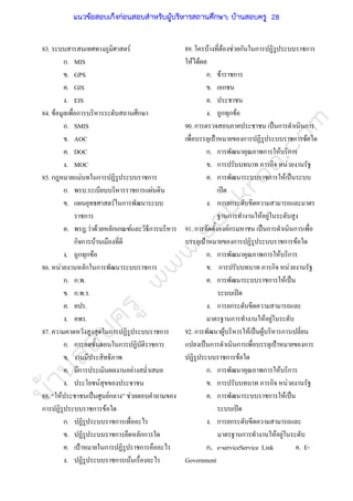 บ้านสอบครูwww.sobkroo.com
83. ระบบสารสนเทศทางภูมิศาสตร
ก. MIS
ข. GPS
ค. GIS
ง. EIS
84. ขอมูลเพื่อการบริหารระดับสถานศึกษา
ก. SMIS
ข. AOC
ค. DOC
ง. MOC
85. กฎหมายแมบทในการปฏิรูประบบราชการ
ก. พรบ.ระเบียบบริหารราชการแผนดิน
ข. แผนยุทธศาสตรในการพัฒนาระบบ
ราชการ
ค. พรฎ.วาดวยหลักเกณฑและวิธีการบริหาร
กิจการบานเมืองที่ดี
ง. ถูกทุกขอ
86. หนวยงานหลักในการพัฒนาระบบราชการ
ก. ก.พ.
ข. ก.พ.ร.
ค. คปร.
ง. คพร.
87. ความคาดหวังสูงสุดในการปฏิรูประบบราชการ
ก. การลดขั้นตอนในการปฏิบัติราชการ
ข. งานมีประสิทธิภาพ
ค. มีการประเมินผลงานอยางสม่ําเสมอ
ง. ประโยชนสุขของประชาชน
88. “ใหประชาชนเปนศูนยกลาง” ชวยตอบคําถามของ
การปฏิรูประบบราชการขอใด
ก. ปฏิรูประบบราชการเพื่ออะไร
ข. ปฏิรูประบบราชการยึดหลักการใด
ค. เปาหมายในการปฏิรูปราชการคืออะไร
ง. ปฏิรูประบบราชการเนนเรื่องอะไร
89. ใครบางที่ตองชวยกันในการปฏิรูประบบราชการ
ใหไดผล
ก. ขาราชการ
ข. เอกชน
ค. ประชาชน
ง. ถูกทุกขอ
90. การตรวจสอบภาคประชาชน เปนการดําเนินการ
เพื่อบรรลุเปาหมายของการปฏิรูประบบราชการขอใด
ก. การพัฒนาคุณภาพการใหบริการ
ข. การปรับบทบาท ภารกิจ หนวยงานรัฐ
ค. การพัฒนาระบบราชการใหเปนระบบ
เปด
ง. การยกระดับขีดความสามารถและมาตร
ฐานการทํางานใหอยูในระดับสูง
91. การจัดตั้งองคกรมหาชน เปนการดําเนินการเพื่อ
บรรลุเปาหมายของการปฏิรูประบบราชการขอใด
ก. การพัฒนาคุณภาพการใหบริการ
ข. การปรับบทบาท ภารกิจ หนวยงานรัฐ
ค. การพัฒนาระบบราชการใหเปน
ระบบเปด
ง. การยกระดับขีดความสามารถและ
มาตรฐานการทํางานใหอยูในระดับ
92. การพัฒนาผูบริหารใหเปนผูบริหารการเปลี่ยน
แปลงเปนการดําเนินการเพื่อบรรลุเปาหมายของการ
ปฏิรูประบบราชการขอใด
ก. การพัฒนาคุณภาพการใหบริการ
ข. การปรับบทบาท ภารกิจ หนวยงานรัฐ
ค. การพัฒนาระบบราชการใหเปน
ระบบเปด
ง. การยกระดับขีดความสามารถและ
มาตรฐานการทํางานใหอยูในระดับ
ก. e-serviceService Link ค. E-
Government
แนวข้อสอบเก็งก่อนสอบสําหรับผู้บริหารสถานศึกษา; บ้านสอบครู 28
 