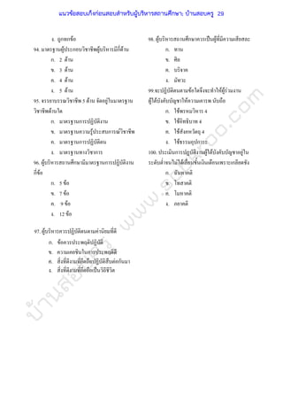 บ้านสอบครูwww.sobkroo.com
ง. ถูกทกขอ
94. มาตรฐานผูประกอบวิชาชีพผูบริหารมีกี่ดาน
ก. 2 ดาน
ข. 3 ดาน
ค. 4 ดาน
ง. 5 ดาน
95. จรรยาบรรณวิชาชีพ 5 ดาน จัดอยูในมาตรฐาน
วิชาชีพดานใด
ก. มาตรฐานการปฏิบัติงาน
ข. มาตรฐานความรูประสบการณวิชาชีพ
ค. มาตรฐานการปฏิบัติตน
ง. มาตรฐานทางวิชาการ
96. ผูบริหารสถานศึกษามีมาตรฐานการปฏิบัติงาน
กี่ขอ
100. ประเมินการปฏบัติงานผูใตบังคับบัญชาอยูใน
ระดับต่ําจนไมไดเลื่อนขั้นเงินเดือนเพราะเกลียดชัง
ก. 5 ขอ
ข. 7 ขอ
ค. 9 ขอ
ง. 12 ขอ
97. ผูบริหารควรปฏิบัติตนตามคานิยมที่ดี
ก. ขอควรประพฤติปฏิบัติ
ข. ความเคยชินในการประพฤติดี
ค. สิ่งที่ดีงามที่ยึดถือปฏิบัติสืบตอกันมา
ง. สิ่งที่ดีงามที่ยึดถือเปนวิถีชีวิต
98. ผูบริหารสถานศึกษาควรเปนผูที่มีความเสียสละ
ก. ทาน
ข. ศิล
ค. บริจาค
ง. มัทวะ
99.จะปฏิบัติตนตามขอใดจึงจะทําใหผูรวมงาน
ผูใตบังคับบัญชาใหความเคารพ นับถือ
ก. ใชพรหมวิหาร 4
ข. ใชอิทธิบาท 4
ค. ใชสังคหวัตถุ 4
ง. ใชธรรมอุปการะ
ก. ฉันทาคติ
ข. โทสาคติ
ค. โมหาคติ
ง. ภยาคติ
แนวข้อสอบเก็งก่อนสอบสําหรับผู้บริหารสถานศึกษา; บ้านสอบครู 29
 