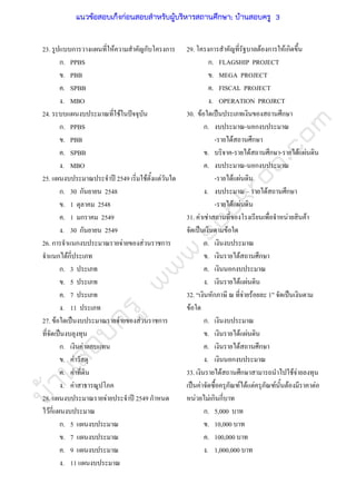บ้านสอบครูwww.sobkroo.com
23. รูปแบบการวางแผนที่ใหความสําคัญกับโครงการ
ก. PPBS
ข. PBB
ค. SPBB
ง. MBO
24. ระบบแผนงบประมาณที่ใชในปจจุบัน
ก. PPBS
ข. PBB
ค. SPBB
ง. MBO
25. แผนงบประมาณประจําป 2549 เริ่มใชตั้งแตวันใด
ก. 30 กันยายน 2548
ข. 1 ตุลาคม 2548
ค. 1 มกราคม 2549
ง. 30 กันยายน 2549
26. การจําแนกงบประมาณรายจายของสวนราชการ
จําแนกไดกี่ประเภท
ก. 3 ประเภท
ข. 5 ประเภท
ค. 7 ประเภท
ง. 11 ประเภท
27. ขอใดเปนงบประมาณรายจายของสวนราชการ
ที่จัดเปนงบลุงทุน
ก. เงินคาตอบแทน
ข. คาวัสดุ
ค. คาที่ดิน
ง. คาสาธารณูปโภค
28. แผนงบประมาณรายจายประจําป 2549 กําหนด
ไวกี่แผนงบประมาณ
33. เงินรายไดสถานศึกษาสามารถนําไปใชจายลงทุน
เปนคาจัดซื้อครุภัณฑไดแตครุภัณฑนั้นตองมีราคาตอ
หนวยไมเกินกี่บาท
ก. 5 แผนงบประมาณ
ข. 7 แผนงบประมาณ
ค. 9 แผนงบประมาณ
ง. 11 แผนงบประมาณ
29. โครงการสําคัญที่รัฐบาลตองการใหเกิดขึ้น
ก. FLAGSHIP PROJECT
ข. MEGA PROJECT
ค. FISCAL PROJECT
ง. OPERATION PROJRCT
30. ขอใดเปนประเภทเงินของสถานศึกษา
ก. งบประมาณ-นอกงบประมาณ
-รายไดสถานศึกษา
ข. บริจาค-รายไดสถานศึกษา-รายไดแผนดิน
ค. งบประมาณ-นอกงบประมาณ
-รายไดแผนดิน
ง. งบประมาณ – รายไดสถานศึกษา
-รายไดแผนดิน
31. คาเชาสถานที่ของโรงเรียนเพื่อจําหนายสินคา
จัดเปนเงินตามขอใด
ก. เงินงบประมาณ
ข. เงินรายไดสถานศึกษา
ค. เงินนอกงบประมาณ
ง. เงินรายไดแผนดิน
32. “เงินหักภาษี ณ ที่จายรอยละ 1” จัดเปนเงินตาม
ขอใด
ก. เงินงบประมาณ
ข. เงินรายไดแผนดิน
ค. เงินรายไดสถานศึกษา
ง. เงินนอกงบประมาณ
ก. 5,000 บาท
ข. 10,000 บาท
ค. 100,000 บาท
ง. 1,000,000 บาท
แนวข้อสอบเก็งก่อนสอบสําหรับผู้บริหารสถานศึกษา; บ้านสอบครู 3
 