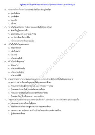 บ้านสอบครูwww.sobkroo.com
66. หลักการเลือกใชนวัตกรรมและเทคโนโลยีขอใดสําคัญนอยที่สุด
ก. ประสิทธิภาพ
ข. ประสิทธิผล
ค. ประหยัด
ง. ปริมาณ
67. ขอใดไมใชแนวคิดการใชนวัตกรรมและเทคโนโลยีทางการศึกษา
ก. ชวยใหครูผูสอนสบายขึ้น
ข. ชวยใหผูเรียนเรียนไดอยางกวางขวาง
ค. การจัดการศึกษามีระบบดีขึ้น
ง. เพิ่มโอกาสทางการศึกษามากยิ่งขึ้น
68. ขอใดไมใชสื่อวัตถุ (Software)
ก. ฟลมภาพยนตร
ข. แผนโปรงใส
ค. มวนเทป
ง. เครื่องฉายสไลด
69. ขอใดไมเปนสื่ออุปกรณ
ก. ฟลมสตริป
ข. เครื่องฉายฟลมสตริป
ค. เครื่องเลนแผนเสียง
ง. เครื่องฉายวีซีดี
70. ตามแนวทางการบริหารการประเมินผลการเรียนในสถานศึกษา ขอใดตอไปนี้ไมใชบทบาทหนาที่
ของคณะกรรมการบริหารหลักสูตรและวิชาการของสถานศึกษา
ก. กําหนดผลการเรียนรูที่คาดหวังรายป/รายภาคของรายวิชาตางๆ
ข. กําหนดคุณลักษณะอันพึงประสงคของสถานศึกษา
ค. กํากับ ติดตามการประเมินผลและการตัดสินผลการเรียน
ง. กําหนดระเบียบประเมินผลตาง ๆ ของสถานศึกษา
71. ใครมีหนาที่อนุมัติผลการประเมินผลการเรียนดานตางๆ รายป/รายภาค และตัดสินผลการเรียนผานชวงชั้น
ก. คณะกรรมการสถานศึกษาขั้นพื้นฐาน
ข. คณะกรรมการบริหารหลักสูตรและวิชาการของสถานศึกษา
ค. คณะอนุกรรมการกลุมสาระการเรียนรู(กลุมวิชา)และกิจกรรมพัฒนาผูเรียน
ง. ผูบริหารสถานศึกษา
กรุข้อสอบสําหรับผู้บริหารสถานศึกษาและผู้บริหารการศึกษา ; บ้านสอบครู 29
 