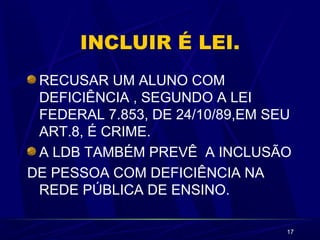 17 
INCLUIR É LEI. 
RECUSAR UM ALUNO COM 
DEFICIÊNCIA , SEGUNDO A LEI 
FEDERAL 7.853, DE 24/10/89,EM SEU 
ART.8, É CRIME. 
A LDB TAMBÉM PREVÊ A INCLUSÃO 
DE PESSOA COM DEFICIÊNCIA NA 
REDE PÚBLICA DE ENSINO. 
 