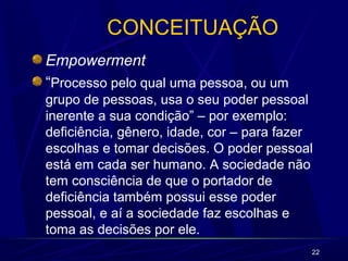 22 
CONCEITUAÇÃO 
Empowerment 
“Processo pelo qual uma pessoa, ou um 
grupo de pessoas, usa o seu poder pessoal 
inerente a sua condição” – por exemplo: 
deficiência, gênero, idade, cor – para fazer 
escolhas e tomar decisões. O poder pessoal 
está em cada ser humano. A sociedade não 
tem consciência de que o portador de 
deficiência também possui esse poder 
pessoal, e aí a sociedade faz escolhas e 
toma as decisões por ele. 
 