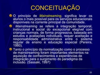 25 
CONCEITUAÇÃO 
O princípio de Mainstreaming, significa levar os 
alunos o mais possível para os serviços educacionais 
disponíveis na corrente principal da comunidade. 
Mainstreaming se refere à integração temporal, 
instrucional e social do excepcional elegível com 
crianças normais, de forma progressiva, baseada em 
estudos e avaliações individuais, requer aceitação e 
responsabilidade administrativa entre o sistema 
regular de ensino e educação especial (Pereira, 
1980). 
Tanto o princípio da normalização como o processo 
de mainstreaming foram importantes elementos na 
aquisição de conhecimentos e experiências de 
integração para o surgimento do paradigma da 
inclusão. (Sassaki, 1997) 
 