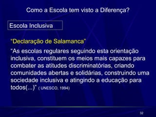 32 
Como a Escola tem visto a Diferença? 
Escola Inclusiva 
“Declaração de Salamanca” 
“As escolas regulares seguindo esta orientação 
inclusiva, constituem os meios mais capazes para 
combater as atitudes discriminatórias, criando 
comunidades abertas e solidárias, construindo uma 
sociedade inclusiva e atingindo a educação para 
todos(...)” ( UNESCO, 1994) 
 