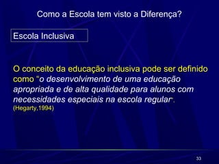 33 
Como a Escola tem visto a Diferença? 
Escola Inclusiva 
O conceito da educação inclusiva pode ser definido 
como “o desenvolvimento de uma educação 
apropriada e de alta qualidade para alunos com 
necessidades especiais na escola regular”. 
(Hegarty,1994) 
 
