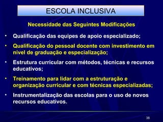 38 
ESCOLA INCLUSIVA 
Necessidade das Seguintes Modificações 
• Qualificação das equipes de apoio especializado; 
• Qualificação do pessoal docente com investimento em 
nível de graduação e especialização; 
• Estrutura curricular com métodos, técnicas e recursos 
educativos; 
• Treinamento para lidar com a estruturação e 
organização curricular e com técnicas especializadas; 
• Instrumentalização das escolas para o uso de novos 
recursos educativos. 
 