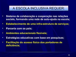 39 
A ESCOLA INCLUSIVA REQUER: 
• Sistema de colaboração e cooperação nas relações 
sociais, formando uma rede de auto-ajuda na escola; 
• Estabelecimento de uma infra-estrutura de serviços; 
• Parceria com os pais; 
• Ambientes educacionais flexíveis; 
• Estratégias educativas com base em pesquisas; 
• Facilitação do acesso físico dos portadores de 
deficiência; 
 