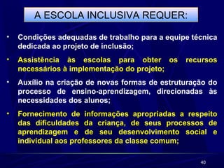 40 
A ESCOLA INCLUSIVA REQUER: 
• Condições adequadas de trabalho para a equipe técnica 
dedicada ao projeto de inclusão; 
• Assistência às escolas para obter os recursos 
necessários à implementação do projeto; 
• Auxílio na criação de novas formas de estruturação do 
processo de ensino-aprendizagem, direcionadas às 
necessidades dos alunos; 
• Fornecimento de informações apropriadas a respeito 
das dificuldades da criança, de seus processos de 
aprendizagem e de seu desenvolvimento social e 
individual aos professores da classe comum; 
 