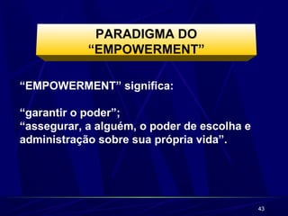 43 
PARADIGMA DO 
“EMPOWERMENT” 
“EMPOWERMENT” significa: 
“garantir o poder”; 
“assegurar, a alguém, o poder de escolha e 
administração sobre sua própria vida”. 
 